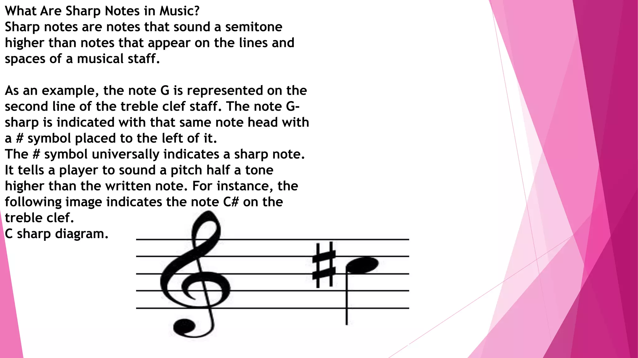 What Are Sharp Notes in Music?
Sharp notes are notes that sound a semitone
higher than notes that appear on the lines and
spaces of a musical staff.
As an example, the note G is represented on the
second line of the treble clef staff. The note G-
sharp is indicated with that same note head with
a # symbol placed to the left of it.
The # symbol universally indicates a sharp note.
It tells a player to sound a pitch half a tone
higher than the written note. For instance, the
following image indicates the note C# on the
treble clef.
C sharp diagram.
 