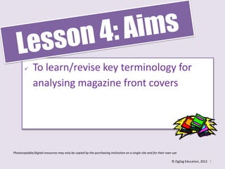      To learn/revise key terminology for
              analysing magazine front covers




Photocopiable/digital resources may only be copied by the purchasing institution on a single site and for their own use

                                                                                                                   © ZigZag Education, 2012 1
 