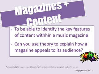  To be able to identify the key features
of content withhin a music magazine
 Can you use theory to explain how a
magazine appeals to its audience?
1
Photocopiable/digital resources may only be copied by the purchasing institution on a single site and for their own use
© ZigZag Education, 2012
 
