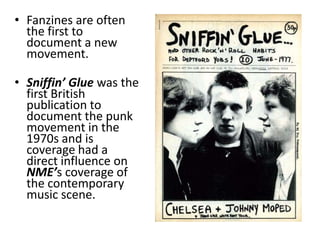 • Fanzines are often
  the first to
  document a new
  movement.

• Sniffin’ Glue was the
  first British
  publication to
  document the punk
  movement in the
  1970s and is
  coverage had a
  direct influence on
  NME’s coverage of
  the contemporary
  music scene.
 