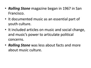 • Rolling Stone magazine began in 1967 in San
  Francisco.
• It documented music as an essential part of
  youth culture.
• It included articles on music and social change,
  and music’s power to articulate political
  concerns.
• Rolling Stone was less about facts and more
  about music culture.
 
