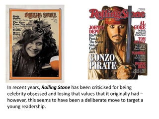In recent years, Rolling Stone has been criticised for being
celebrity obsessed and losing that values that it originally had –
however, this seems to have been a deliberate move to target a
young readership.
 