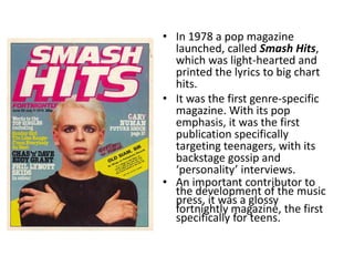 • In 1978 a pop magazine
  launched, called Smash Hits,
  which was light-hearted and
  printed the lyrics to big chart
  hits.
• It was the first genre-specific
  magazine. With its pop
  emphasis, it was the first
  publication specifically
  targeting teenagers, with its
  backstage gossip and
  ‘personality’ interviews.
• An important contributor to
  the development of the music
  press, it was a glossy
  fortnightly magazine, the first
  specifically for teens.
 