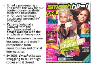 • It had a pop emphasis,
   and paved the way for our
   contemporary celebrity
   magazine obsessions.
• It included backstage
   gossip and ‘personality’
   interviews.
• Kerrang! originally
   evolved from the
   template created by
   Smash Hits but with the
   emphasis on heavy rock.
• Music magazines became
  less popular and were in
  competition from
  numerous fan and official
  internet sites.
• By 2006, Smash Hits was
  struggling to sell enough
  copies and it closed.
 
