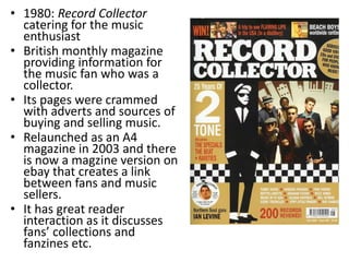 • 1980: Record Collector
  catering for the music
  enthusiast
• British monthly magazine
  providing information for
  the music fan who was a
  collector.
• Its pages were crammed
  with adverts and sources of
  buying and selling music.
• Relaunched as an A4
  magazine in 2003 and there
  is now a magzine version on
  ebay that creates a link
  between fans and music
  sellers.
• It has great reader
  interaction as it discusses
  fans’ collections and
  fanzines etc.
 