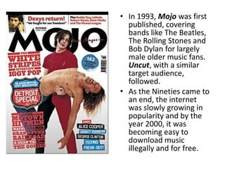 • In 1993, Mojo was first
  published, covering
  bands like The Beatles,
  The Rolling Stones and
  Bob Dylan for largely
  male older music fans.
  Uncut, with a similar
  target audience,
  followed.
• As the Nineties came to
  an end, the internet
  was slowly growing in
  popularity and by the
  year 2000, it was
  becoming easy to
  download music
  illegally and for free.
 