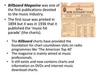 • Billboard Magazine was one of
  the first publications devoted
  to the music industry.
• The first issue was printed in
  1894 but it was in 1936 that it
  published the ‘music hit
  parade’ (the charts).

 • The Billboard charts have provided the
   foundation for chart countdown slots on radio
   programmes like ‘The American Top 40’
 • The magazine is mainly aimed at music
   professionals.
 • It still exists and now contains charts and
   information on DVDs and internet music
   download charts.
 