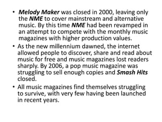 • Melody Maker was closed in 2000, leaving only
   the NME to cover mainstream and alternative
   music. By this time NME had been revamped in
   an attempt to compete with the monthly music
   magazines with higher production values.
• As the new millennium dawned, the internet
  allowed people to discover, share and read about
  music for free and music magazines lost readers
  sharply. By 2006, a pop music magazine was
  struggling to sell enough copies and Smash Hits
  closed.
• All music magazines find themselves struggling
  to survive, with very few having been launched
  in recent years.
 