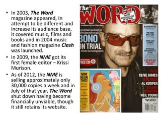 • In 2003, The Word
  magazine appeared, In
  attempt to be different and
  increase its audience base,
  it covered music, films and
  books and in 2004 music
  and fashion magazine Clash
  was launched.
• In 2009, the NME got its
  first female editor – Krissi
  Murison.
• As of 2012, the NME is
  selling approximately only
  30,000 copies a week and in
  July of that year, The Word
  shut down having become
  financially unviable, though
  it still retains its website.
 
