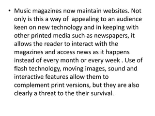 • Music magazines now maintain websites. Not
  only is this a way of appealing to an audience
  keen on new technology and in keeping with
  other printed media such as newspapers, it
  allows the reader to interact with the
  magazines and access news as it happens
  instead of every month or every week . Use of
  flash technology, moving images, sound and
  interactive features allow them to
  complement print versions, but they are also
  clearly a threat to the their survival.
 