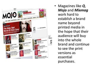 • Magazines like Q,
  Mojo and Mixmag
  work hard to
  establish a brand
  name beyond
  printed media in
  the hope that their
  audience will buy
  into the whole
  brand and continue
  to see the print
  versions as
  essential
  purchases.
 