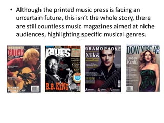• Although the printed music press is facing an
  uncertain future, this isn’t the whole story, there
  are still countless music magazines aimed at niche
  audiences, highlighting specific musical genres.
 