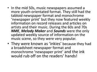 • In the mid 50s, music newspapers assumed a
  more youth-orientated format. They still had the
  tabloid newspaper format and monochrome
  ‘newspaper print’ but they now featured weekly
  information on record releases and articles on
  artists and their music. During the 60s and 70s
  NME, Melody Maker and Sounds were the only
  updated weekly source of information on the
  music scene, so they were very popular.
• They were known as ‘inkies’ because they had
  a broadsheet newspaper format and
  monochrome ‘newspaper print’ and the ink
  would rub off on the readers’ hands!
 
