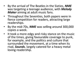 • By the arrival of The Beatles in the Sixties, NME
  was targeting a teenage audience, with Melody
  Maker aiming at adult music fans.
• Throughout the Seventies, both papers were in
  fierce competition for readers, attracting large
  readerships.
• By the mid-70s, NME was selling around 300,000
  copies a week.
• It took a more edgy and risky stance on the music
  of the times, giving favourable coverage to punk,
  for example, and the politics and culture that
  surrounded the movement, at a time when its
  rival, Sounds, largely catered for a heavy metal
  loving readership.
 