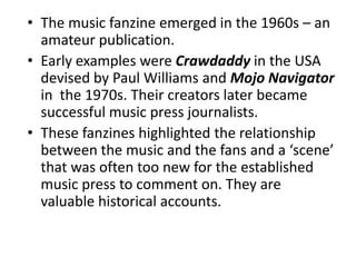 • The music fanzine emerged in the 1960s – an
  amateur publication.
• Early examples were Crawdaddy in the USA
  devised by Paul Williams and Mojo Navigator
  in the 1970s. Their creators later became
  successful music press journalists.
• These fanzines highlighted the relationship
  between the music and the fans and a ‘scene’
  that was often too new for the established
  music press to comment on. They are
  valuable historical accounts.
 