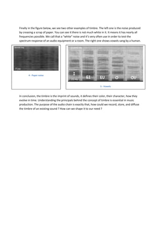 Finally in the figure below, we see two other examples of timbre. The left one is the noise produced
by creasing a scrap of paper. You can see it there is not much white in it. It means it has nearly all
frequencies possible. We call that a “white” noise and it’s very often use in order to test the
spectrum response of an audio equipment or a room. The right one shows vowels sang by a human.




       4 - Paper noise



                                                                    3 - Vowels



In conclusion, the timbre is the imprint of sounds, it defines their color, their character, how they
evolve in time. Understanding the principals behind the concept of timbre is essential in music
production. The purpose of the audio chain is exactly that, how could we record, store, and diffuse
the timbre of an existing sound ? How can we shape it to our need ?
 