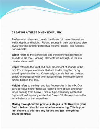 CREATING A THREE DIMENSIONAL MIX
Professional mixes also create the illusion of three dimensions:
width, depth, and height. Placing sounds in their own space also
gives your mix greater perceptual volume, clarity, and fullness.
For example:
Width refers to the stereo field and the panning placement of
sounds in the mix. Panning elements left and right in the mix
creates stereo width.
Depth refers to the front and back placement of sounds in the
mix. For example, elements that are louder, brighter, or dry
sound upfront in the mix. Conversely, sounds that are quieter,
duller, or processed with time-based effects like reverb sound
further back in the mix.
Height refers to the high and low frequencies in the mix. Our
ears perceive higher tones as coming from above, and lower
tones coming from below. Think of high-frequency content as
“up” and low-frequency content as “down.” It also represents the
tonal balance of the overall mix.
Mixing throughout the previous stages is ok. However, your
final mixdown should come before mastering. This is your
last chance to address any issues and get everything
sounding great.
 