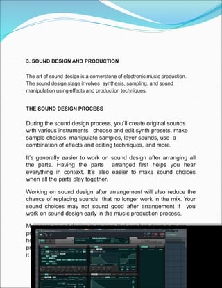 3. SOUND DESIGN AND PRODUCTION
The art of sound design is a cornerstone of electronic music production.
The sound design stage involves synthesis, sampling, and sound
manipulation using effects and production techniques.
THE SOUND DESIGN PROCESS
During the sound design process, you’ll create original sounds
with various instruments, choose and edit synth presets, make
sample choices, manipulate samples, layer sounds, use a
combination of effects and editing techniques, and more.
It’s generally easier to work on sound design after arranging all
the parts. Having the parts arranged first helps you hear
everything in context. It’s also easier to make sound choices
when all the parts play together.
Working on sound design after arrangement will also reduce the
chance of replacing sounds that no longer work in the mix. Your
sound choices may not sound good after arrangement if you
work on sound design early in the music production process.
Moreover, sound design is an area that can bog down a music
producers workflow. The sound design process can also take
hours, days, and even weeks. For this reason, many music
producers work on sound design in separate sessions. Some find
it more enjoyable without the limitations of an arranged song.
 