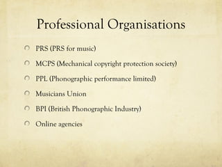 Professional Organisations
PRS (PRS for music)
MCPS (Mechanical copyright protection society)
PPL (Phonographic performance limited)
Musicians Union
BPI (British Phonographic Industry)
Online agencies
 