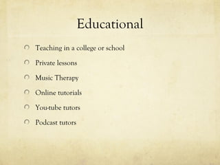 Educational
Teaching in a college or school
Private lessons
Music Therapy
Online tutorials
You-tube tutors
Podcast tutors
 