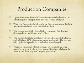 Production Companies
Up until recently Record Companies are usually described as
either major or independent. But this too has changed
There are four major labels and these have numerous sub-labels.
And these sub labels have sub labels to them
The majors were EMI, Sony/BMG, Universal. But this has
developed into a different kind of label
The majors did make less than 1 in 5 of all controlled releases,
and sell about 70% of recorded music worldwide. The rest was
sold by the independents, but this has also changed.
There are thousands of Independent labels, and they often
specialize in a particular style or genre. But these labels can be
more active than major of the past generations
 