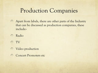 Production Companies
Apart from labels, there are other parts of the Industry
that can be discussed as production companies, these
include:-
Radio
TV
Video production
Concert Promoters etc
 