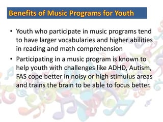 • Youth who participate in music programs tend
to have larger vocabularies and higher abilities
in reading and math comprehension
• Participating in a music program is known to
help youth with challenges like ADHD, Autism,
FAS cope better in noisy or high stimulus areas
and trains the brain to be able to focus better.
 