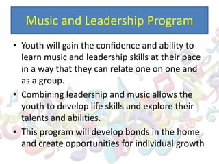 Music and Leadership Program
• Youth will gain the confidence and ability to
learn music and leadership skills at their pace
in a way that they can relate one on one and
as a group.
• Combining leadership and music allows the
youth to develop life skills and explore their
talents and abilities.
• This program will develop bonds in the home
and create opportunities for individual growth
 