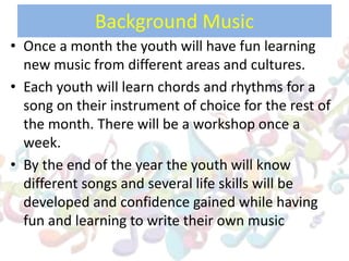 Background Music
• Once a month the youth will have fun learning
new music from different areas and cultures.
• Each youth will learn chords and rhythms for a
song on their instrument of choice for the rest of
the month. There will be a workshop once a
week.
• By the end of the year the youth will know
different songs and several life skills will be
developed and confidence gained while having
fun and learning to write their own music
 