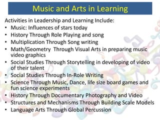 Music and Arts in Learning
Activities in Leadership and Learning Include:
• Music: Influences of stars today
• History Through Role Playing and song
• Multiplication Through Song writing
• Math/Geometry Through Visual Arts in preparing music
video graphics
• Social Studies Through Storytelling in developing of video
of their talent
• Social Studies Through In-Role Writing
• Science Through Music, Dance, life size board games and
fun science experiments
• History Through Documentary Photography and Video
• Structures and Mechanisms Through Building Scale Models
• Language Arts Through Global Percussion
 