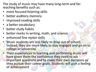 The study of music may have many long-term and far-
reaching benefits such as:
• more focused listening skills
• better auditory memory
• improved reading skills
• a better vocabulary
• better study habits
• better marks in writing, math, and science
• enhanced fine motor skills
• Music students are less likely to drop out of school;
instead, they are more likely to stay engaged and go on to
college or university.
• Their experiences in learning and performing music will
have given them the confidence they need to ask
important questions and to make their own decisions as
they pursue their career goals. Students will gain a feeling
of achievement
 