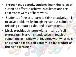 • Through music study, students learn the value of
sustained effort to achieve excellence and the
concrete rewards of hard work.
• Students of the arts learn to think creatively and
to solve problems by imagining various solutions,
rejecting outdated rules and assumptions.
• Music provides children with a means of self-
expression. Everyone needs to be in touch at
some time in his life with his core, with what he is
and what he feels. Self-esteem is a by-product of
this self-expression.
 