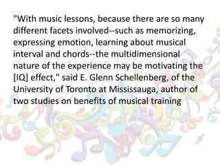 "With music lessons, because there are so many
different facets involved--such as memorizing,
expressing emotion, learning about musical
interval and chords--the multidimensional
nature of the experience may be motivating the
[IQ] effect," said E. Glenn Schellenberg, of the
University of Toronto at Mississauga, author of
two studies on benefits of musical training
 