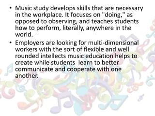 • Music study develops skills that are necessary
in the workplace. It focuses on "doing," as
opposed to observing, and teaches students
how to perform, literally, anywhere in the
world.
• Employers are looking for multi-dimensional
workers with the sort of flexible and well
rounded intellects music education helps to
create while students learn to better
communicate and cooperate with one
another.
 
