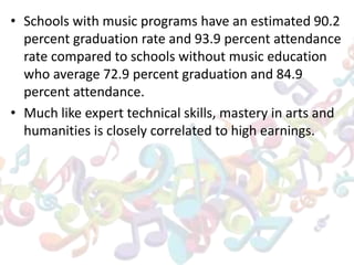 • Schools with music programs have an estimated 90.2
percent graduation rate and 93.9 percent attendance
rate compared to schools without music education
who average 72.9 percent graduation and 84.9
percent attendance.
• Much like expert technical skills, mastery in arts and
humanities is closely correlated to high earnings.
 
