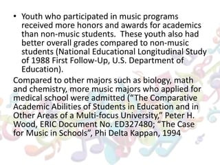 • Youth who participated in music programs
received more honors and awards for academics
than non-music students. These youth also had
better overall grades compared to non-music
students (National Educational Longitudinal Study
of 1988 First Follow-Up, U.S. Department of
Education).
Compared to other majors such as biology, math
and chemistry, more music majors who applied for
medical school were admitted (“The Comparative
Academic Abilities of Students in Education and in
Other Areas of a Multi-focus University,” Peter H.
Wood, ERIC Document No. ED327480; “The Case
for Music in Schools”, Phi Delta Kappan, 1994
 