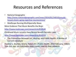 Resources and References
• National Geographic
http://news.nationalgeographic.com/news/2014/01/140103-music-
lessons-brain-aging-cognitive-neuroscience/
• MedScape Nursing MultiSpecialty News
More Evidence That Music Benefits the Brain
http://www.medscape.com/viewarticle/814540
Childhood Music Lessons Have Neural Benefit Decades Later
http://www.medscape.com/viewarticle/814153
• The Connection Between Art, Healing, and Public Health: A Review of
Current Literature
Heather L. Stuckey, Jeremy Nobel,Am J Public Health. 2010 February; 100(2):
254–263. doi: 10.2105/AJPH.2008.156497,PMCID: PMC2804629
 