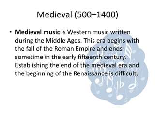 Medieval (500–1400)
• Medieval music is Western music written
  during the Middle Ages. This era begins with
  the fall of the Roman Empire and ends
  sometime in the early fifteenth century.
  Establishing the end of the medieval era and
  the beginning of the Renaissance is difficult.
 