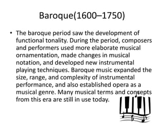 Baroque(1600–1750)
• The baroque period saw the development of
  functional tonality. During the period, composers
  and performers used more elaborate musical
  ornamentation, made changes in musical
  notation, and developed new instrumental
  playing techniques. Baroque music expanded the
  size, range, and complexity of instrumental
  performance, and also established opera as a
  musical genre. Many musical terms and concepts
  from this era are still in use today.
 