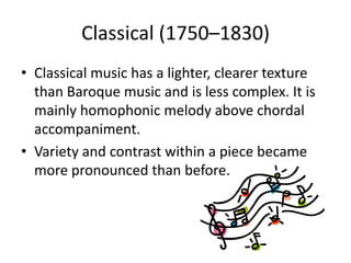 Classical (1750–1830)
• Classical music has a lighter, clearer texture
  than Baroque music and is less complex. It is
  mainly homophonic melody above chordal
  accompaniment.
• Variety and contrast within a piece became
  more pronounced than before.
 