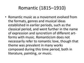 Romantic (1815–1910)
• Romantic music as a movement evolved from
  the formats, genres and musical ideas
  established in earlier periods, such as the
  classical period, and went further in the name
  of expression and syncretism of different art-
  forms with music. Romanticism does not
  necessarily refer to romantic love, though that
  theme was prevalent in many works
  composed during this time period, both in
  literature, painting, or music.
 