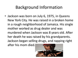 Background Information 
• Jackson was born on July 6, 1975, in Queens 
New York City. He was raised in a broken home 
in a rough neighborhood of Jamaica. His single 
mother worked as drug dealer and was 
murdered when Jackson was 8 years old. After 
her death he was raised by his grandparents. 
Jackson began selling drugs, and rapping right 
after his mom died. 
 
