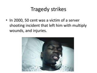 Tragedy strikes 
• In 2000, 50 cent was a victim of a server 
shooting incident that left him with multiply 
wounds, and injuries. 
 