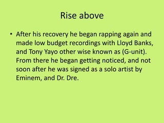 Rise above 
• After his recovery he began rapping again and 
made low budget recordings with Lloyd Banks, 
and Tony Yayo other wise known as (G-unit). 
From there he began getting noticed, and not 
soon after he was signed as a solo artist by 
Eminem, and Dr. Dre. 
 