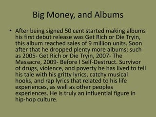 Big Money, and Albums 
• After being signed 50 cent started making albums 
his first debut release was Get Rich or Die Tryin, 
this album reached sales of 9 million units. Soon 
after that he dropped plenty more albums; such 
as 2005- Get Rich or Die Tryin, 2007- The 
Massacre, 2009- Before I Self-Destruct. Survivor 
of drugs, violence, and poverty he has lived to tell 
his tale with his gritty lyrics, catchy musical 
hooks, and rap lyrics that related to his life 
experiences, as well as other peoples 
experiences. He is truly an influential figure in 
hip-hop culture. 
 