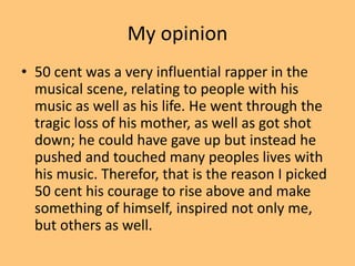 My opinion 
• 50 cent was a very influential rapper in the 
musical scene, relating to people with his 
music as well as his life. He went through the 
tragic loss of his mother, as well as got shot 
down; he could have gave up but instead he 
pushed and touched many peoples lives with 
his music. Therefor, that is the reason I picked 
50 cent his courage to rise above and make 
something of himself, inspired not only me, 
but others as well. 
 