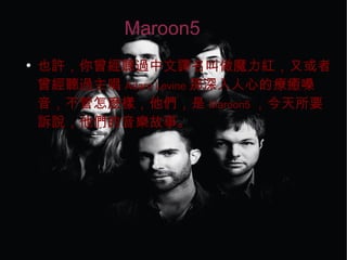 Maroon5
●
也許，你曾經聽過中文譯名叫做魔力紅，又或者
曾經聽過主唱 Adam Levine 那深入人心的療癒嗓
音，不管怎麼樣，他們，是 Maroon5 ，今天所要
訴說，他們的音樂故事。
 