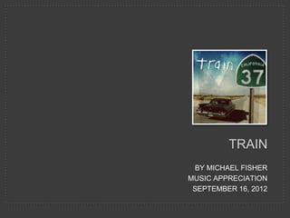 TRAIN
 BY MICHAEL FISHER
MUSIC APPRECIATION
 SEPTEMBER 16, 2012
 