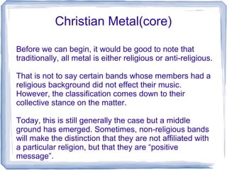 Christian Metal(core)
Before we can begin, it would be good to note that
traditionally, all metal is either religious or anti-religious.
That is not to say certain bands whose members had a
religious background did not effect their music.
However, the classification comes down to their
collective stance on the matter.
Today, this is still generally the case but a middle
ground has emerged. Sometimes, non-religious bands
will make the distinction that they are not affiliated with
a particular religion, but that they are “positive
message”.
 