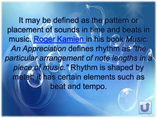 It may be defined as the pattern or
placement of sounds in time and beats in
music. Roger Kamien in his book Music:
An Appreciation defines rhythm as "the
particular arrangement of note lengths in a
piece of music." Rhythm is shaped by
meter; it has certain elements such as
beat and tempo.
 